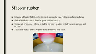 Silicone rubber
■ Silicone rubber (or Si Rubber) is the most commonly used synthetic ruuberor polymer
■ similar bond structure as found in glass, sand and quartz.
■ Composed of silicone- which is itself a polymer- together with hydrogen, carbon, and
oxygen.
■ Made from a cross-linked polymer that is reinforced with silica.
 