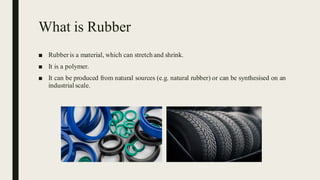 What is Rubber
■ Rubberis a material, which can stretch and shrink.
■ It is a polymer.
■ It can be produced from natural sources (e.g. natural rubber) or can be synthesised on an
industrial scale.
 
