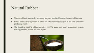Natural Rubber
■ Natural rubber is a naturallyoccurringpolymer obtainedfrom the latex of rubber trees.
■ Latex, a milky liquid present in either the latex vessels (ducts) or in the cells of rubber-
producingplants
■ The liquid is 30-40% rubber particles, 55-65% water, and small amounts of protein,
sterol glycosides, resins, ash, and sugars.
 