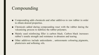 Compounding
■ Compounding adds chemicals and other additives to raw rubber in order
to obtain desired properties.
■ Chemicals added during compounding react with the rubber during the
vulcanizing process to stabilize the rubber polymers.
■ Mainly used reinforcing filler is carbon black. Carbon black increases
rubber’s tensile strength and resistance to abrasion and tearing.
■ Other additives include antioxidants , antiozonants colouring pigments,
plasticizers and softening oils.
 