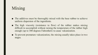 Mixing
■ The additives must be thoroughly mixed with the base rubber to achieve
uniform dispersion of the ingredients.
■ The high viscosity (resistance to flow) of the rubber makes mixing
difficult to accomplish without raising the temperature of the rubber high
enough (up to 300 degrees Fahrenheit) to cause vulcanization.
■ To prevent premature vulcanization, the mixing usually takes place in two
stages.
 