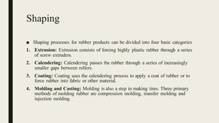 Shaping
■ Shaping processes for rubber products can be divided into four basic categories
1. Extrusion: Extrusion consists of forcing highly plastic rubber through a series
of screw extruders.
2. Calendering: Calendering passes the rubber through a series of increasingly
smaller gaps between rollers.
3. Coating: Coating uses the calendering process to apply a coat of rubber or to
force rubber into fabric or other material.
4. Molding and Casting: Molding is also a step in making tires. Three primary
methods of molding rubber are compression molding, transfer molding and
injection molding.
 