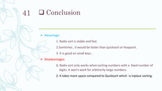  Conclusion
 Advantage:
1. Radix sort is stable and fast
2.Somtimes , it would be faster than quicksort or heapsort.
3. It is good on small keys .
 Disadvantages:
1. Radix sort only works when sorting numbers with a fixed number of
digits. It won’t work for arbitrarily-large numbers.
2. It takes more space compared to Quicksort which is inplace sorting.
41
 