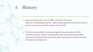 History
 Radix sort dates back as far as 1887 to the work of Herman
Hollerith on tabulating machines . Radix sorting algorithms came into common
use as a way to sort punched cards as early as 1923.
 The first memory-efficient computer algorithm was developed in 1954
at MIT by Harold H. Seward .Computerized radix sorts had previously been
dismissed as impractical because of the perceived need for variable allocation
of buckets of unknown size.
5
 