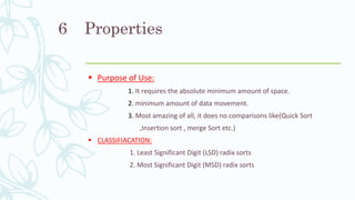 Properties
 Purpose of Use:
1. It requires the absolute minimum amount of space.
2. minimum amount of data movement.
3. Most amazing of all, it does no comparisons like(Quick Sort
,Insertion sort , merge Sort etc.)
 CLASSIFIACATION:
1. Least Significant Digit (LSD) radix sorts
2. Most Significant Digit (MSD) radix sorts
6
 