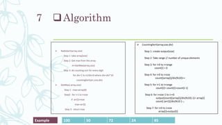 Algorithm
 RadixSort(array,size)
Step 1: take array[size]
Step 2: Get max from the array
m=GetMax(array,size)
Step 3: do counting sort for every digit
for div=1 to m/div>0 where div=div*10
countingSort(arr,size,div)
 GetMax( array,size)
Step 1 : max=array[0]
Step2 : for i=1 to i<size
if arr[i]>max
max=arr[i]
Step 3: return max
7
 CountingSort(array,size,div)
Step 1: create output[size]
Step 2: Take range // number of unique elements
Step 3: for i=0 to i<range
count[i] = 0
Step 4: for i=0 to i<size
count[(array[i]/div)%10]++
Step 5: for i=1 to i<range
count[i]= count[i]+count[i-1]
Step 6: for i=size-1 to i>=0
output[count[(array[i]/div)%10]-1]= array[i]
count[ (arr[i]/div)%10 ]--;
Step 7: for i=0 to i<size
array[i]=output[i]
100 50 72 24 85
Example
 