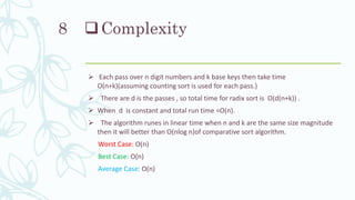 Complexity
 Each pass over n digit numbers and k base keys then take time
O(n+k)(assuming counting sort is used for each pass.)
 There are d is the passes , so total time for radix sort is O(d(n+k)) .
 When d is constant and total run time =O(n).
 The algorithm runes in linear time when n and k are the same size magnitude
then it will better than O(nlog n)of comparative sort algorithm.
Worst Case: O(n)
Best Case: O(n)
Average Case: O(n)
8
 
