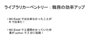 ライブラリカーペントリー ： 職務の効率アップ
• MS Excel では出来なかったことが
R で出来た！
• MS Excel で２週間かかっていた作
業が python で 2 分に短縮！
 
