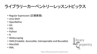 • Regular Expression (正規表現)
• Unix Shell
• OpenRefine
• Git
• SQL
• Python
• R
• Webscraping
• FAIR (Findable. Accessible, Interoperable and Reusable)
• MarcEdit
• XML
ライブラリーカーペントリーレッスントピックス
https://librarycarpentry.org/lessons/
 