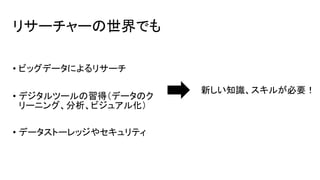 リサーチャーの世界でも
• ビッグデータによるリサーチ
• デジタルツールの習得（データのク
リーニング、分析、ビジュアル化）
• データストーレッジやセキュリティ
新しい知識、スキルが必要！
 