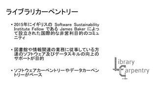 ライブラリカーペントリー
• 2015年にイギリスの Software Sustainability
Institute Fellow である James Baker によっ
て設立された国際的な非営利目的のコミュ
ニティ
• 図書館や情報関連の業務に従事している方
達のソフトウェア及びデータスキルの向上の
サポートが目的
• ソフトウェアカーペントリーやデータカーペン
トリーがベース
 
