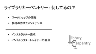ライブラリカーペントリー： 何してるの？
• ワークショップの開催
• 教材の作成とメンテナンス
• インストラクター養成
• インストラクタートレイナーの養成
 