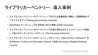 ライブラリカーペントリー： 導入事例
• ライブラリカーペントリーのワークショップを52人の図書館員に開催して図書館員のデ
ータスキルをアップ(Macquarie University, Australia)
• OpenRefine ワークショップを 研究者に向けて開催 (Griffith University)
• ライブラリカーペントリーのワークショップを新大学院生のオリエンテーションで実施
して彼らのデータリテラシーをアップ (The University of Arizona)
• ライブラリカーペントリーのワークショップをベースに ”Data Science / Practical IT” 科
目をMaster in Library and Information Science に新設 (University of Applied Sciences,
TH Köln)
https://librarycarpentry.org/blog/
 