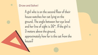 Draw and Solve!
A girl who is on the second floor of their
house watches her cat lying on the
ground. The angle between her eye level
and her line of sight is 36°. If the girl is
3 meters above the ground,
approximately how far is the cat from the
house?
 