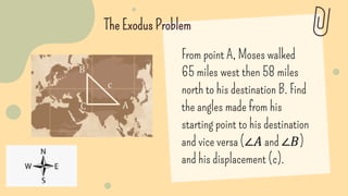 The Exodus Problem
From point A, Moses walked
65 miles west then 58 miles
north to his destination B. Find
the angles made from his
starting point to his destination
and vice versa (∠𝐴 and ∠𝐵)
and his displacement (c).
A
B
c
C
 