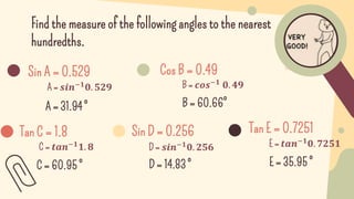 Find the measure of the following angles to the nearest
hundredths.
A = 31.94 °
Sin A = 0.529
A = 𝒔𝒊𝒏−𝟏
𝟎. 𝟓𝟐𝟗
Cos B = 0.49
B = 𝒄𝒐𝒔−𝟏 𝟎. 𝟒𝟗
B = 60.66°
Tan C = 1.8
C = 𝒕𝒂𝒏−𝟏𝟏. 𝟖
C = 60.95 °
Sin D = 0.256
D = 𝒔𝒊𝒏−𝟏𝟎. 𝟐𝟓𝟔
D = 14.83 °
Tan E = 0.7251
E = 𝒕𝒂𝒏−𝟏𝟎. 𝟕𝟐𝟓𝟏
E = 35.95 °
 
