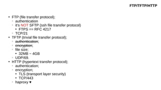 ●
FTP (file transfer protocol);
○
authentication
○
it’s NOT SFTP (ssh file transfer protocol)
●
FTPS == RFC 4217
○
TCP/21
●
TFTP (trivial file transfer protocol);
○
authentication;
○
encryption;
○
file size;
●
32MB ~ 4GB
○
UDP/69.
●
HTTP (hypertext transfer protocol);
○
authentication;
○
encryption;
●
TLS (transport layer security)
●
TCP/443
○
haproxy ♥
FTP/TFTP/HTTP
 