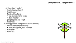●
pfi (pre-flight installer)
○
/etc/defaults/pfi.conf
○
/etc/pfi.conf *
○
frontend; backend;

cgi; curses; none; xorg;

dfui_installer
○
pre-program; pre-script;
○
rc.conf(5)
●
rconfig (remote configuration client / server)
○
/usr/share/examples/rconfig

auto; encrypted_root; hammer;
○
rconfig(8)
○
UDP/257
(auto)Installers – DragonFlyBSD
https://www.dragonflybsd.org/images
 