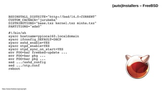 BSDINSTALL_DISTSITE="http://bsd/14.0-CURRENT"
CUSTOM_CACHACA="jurubeba"
DISTRIBUTIONS="base.txz kernel.txz minha.txz"
PARTITIONS="ada0"
#!/bin/sh
sysrc hostname=ypioca160.localdomain
sysrc ifconfig_DEFAULT=DHCP
sysrc sshd_enable=YES
sysrc ntpd_enable=YES
sysrc ntpd_sync_on_start=YES
env FOO=bar freebsd-update ...
env FOO=bar pkg ...
env FOO=bar pkg ...
sed .../sshd_config
sed .../ntp.conf
reboot
(auto)Installers – FreeBSD
https://www.freebsd.org/copyright
 