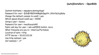 System hostname = sapupara.domingolegal
Password for root = $2b$14$Z4xRMg8vDpgYH...GVot3ySoj8yby
Change the default console to com0 = yes
Which speed should com0 use = 19200
Setup a user = baiacu
Password for user = meuXuxuzinh0
Public ssh key for user = ssh-ed25519 AAAA...Acre
What timezone are you in = America/Fortaleza
Location of sets = http
HTTP Server = 10.123.123.10
Use http instead = yes
Set name(s) = -x*
(auto)Installers – OpenBSD
https://www.openbsd.org/artwork.html
 