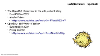 ●
The OpenBSD Hypervisor in the wild, a short story
○
EuroBSDCon 2019
○
Mischa Peters

https://www.youtube.com/watch?v=9TuWCR9X-wY
●
OpenBSD: add VMM to ‘packer’
○
EuroBSDCon 2019
○
Philipp Buehler

https://www.youtube.com/watch?v=GNmeFi3C1Xg
(auto)Installers – OpenBSD
https://www.openbsd.org/artwork.html
 