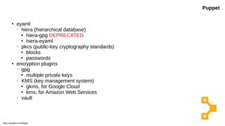 ●
eyaml
○
hiera (hierarchical database)

hiera-gpg DEPRECATED

hiera-eyaml
○
pkcs (public-key cryptography standards)

blocks

passwords
●
encryption plugins
○
gpg

multiple private keys
○
KMS (key management system)

gkms, for Google Cloud

kms, for Amazon Web Services
○
vault
Puppet
https://puppet.com/legal/
 