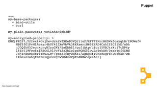 Puppet
---
my-base-packages:
- bind-utils
- curl
my-plain-password: vetinhoR0ch3d@
my-encrypted-property: >
ENC[PKCS7,Y22exl+OvjDe+drmik2XEeD3VQtl1uZJXFFF2NnrMXDWx0csyqLB/2NOWefv
NBTZfOlPvMlAesyr4bUY4I5XeVbVk38XKxeriH69EFAD4CahIZlC8lkE/uDh
jJGQfh052eonkungHIcuGKY/5sEbbZl/qufjAtp/ufor15VBJtsXt17tXP4y
l5ZP119Fwq8xiREGOL0lVvFYJz2hZc1ppPCNG5lwuLnTekXN/OazNYpf4CMd
/HjZFXwcXRtTlzewJLc+/gox2IfByQRhsI/AgogRfYQKocZgFb/DOZoXR7wm
IZGeunzwhqfmEtGiqpvJJQ5wVRdzJVpTnANBA5qxeA==]
https://puppet.com/legal/
 