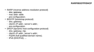 ●
RARP (reverse address resolution protocol)
○
dns; gateway;
○
mac addr. table.
○
pre-configuration;
●
BOOTP (bootstrap protocol)
○
dns; gateway;
○
client’s IP addr.; server’s addr.;
○
pre-configuration.
●
DHCP (dynamic host configuration protocol)
○
dns; gateway; ntp;
○
client’s IP addr.; server’s addr.;
○
FQDN (full qualified domain name);
○
IPv6 (DHCPv6); ...
RARP/BOOTP/DHCP
 