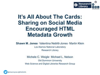 @shawnmjones @WebSciDL
It’s All About The Cards:
Sharing on Social Media
Encouraged HTML
Metadata Growth
Shawn M. Jones· Valentina Neblitt-Jones· Martin Klein
Los Alamos National Laboratory
Research Library
Michele C. Weigle· Michael L. Nelson
Old Dominion University
Web Science and Digital Libraries Research Group
 