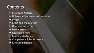 Contents
 Errors and Mistakes
 Difference b/w errors and mistakes
 Syntax
 Chain and choice error
 Grammatical errors
 Lexical errors
 Causes of errors
 Learning strategies
 Competence & Performance
 Errors of omission
 