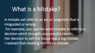 What is a Mistake?
A mistake can refer to an act or judgment that is
misguided or wrong.
For example, you use the word mistake to refer to a
decision which brought unsuccessful results.
Her decision to sell the house was a big mistake.
I realized that meeting him was a mistake.
 