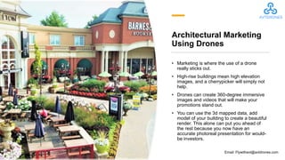 Architectural Marketing
Using Drones
• Marketing is where the use of a drone
really sticks out.
• High-rise buildings mean high elevation
images, and a cherrypicker will simply not
help.
• Drones can create 360-degree immersive
images and videos that will make your
promotions stand out.
• You can use the 3d mapped data, add
model of your building to create a beautiful
render. This alone can put you ahead of
the rest because you now have an
accurate photoreal presentation for would-
be investors.
Email: Flywithavt@avtdrones.com
 