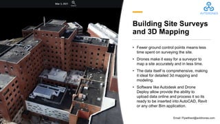 Building Site Surveys
and 3D Mapping
• Fewer ground control points means less
time spent on surveying the site.
• Drones make it easy for a surveyor to
map a site accurately and in less time.
• The data itself is comprehensive, making
it ideal for detailed 3d mapping and
modeling.
• Software like Autodesk and Drone
Deploy allow provide the ability to
upload data online and process it so its
ready to be inserted into AutoCAD, Revit
or any other Bim application.
Email: Flywithavt@avtdrones.com
 