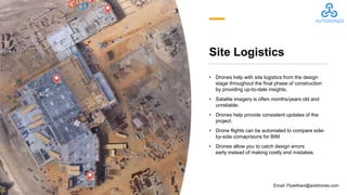 Site Logistics
• Drones help with site logistics from the design
stage throughout the final phase of construction
by providing up-to-date insights.
• Satalite imagery is often months/years old and
unreliable.
• Drones help provide consistent updates of the
project.
• Drone flights can be automated to compare side-
by-side comaprisons for BIM
• Drones allow you to catch design errors
early instead of making costly end mistakes.
Email: Flywithavt@avtdrones.com
 