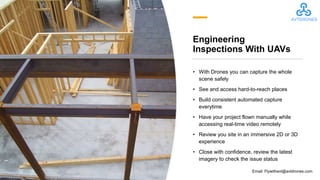 Engineering
Inspections With UAVs
• With Drones you can capture the whole
scene safely
• See and access hard-to-reach places
• Build consistent automated capture
everytime
• Have your project flown manually while
accessing real-time video remotely
• Review you site in an immersive 2D or 3D
experience
• Close with confidence, review the latest
imagery to check the issue status
Email: Flywithavt@avtdrones.com
 