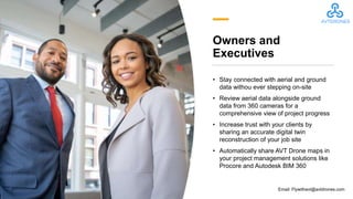Owners and
Executives
• Stay connected with aerial and ground
data withou ever stepping on-site
• Review aerial data alongside ground
data from 360 cameras for a
comprehensive view of project progress
• Increase trust with your clients by
sharing an accurate digital twin
reconstruction of your job site
• Automatically share AVT Drone maps in
your project management solutions like
Procore and Autodesk BIM 360
Email: Flywithavt@avtdrones.com
 
