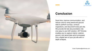 Conclusion
Save time, improve communication, and
reduce cost by using aerial and ground
data to perform surveys, conduct
inspections, and document every job site.
We provide full site documentation into
one easy to use UAV solution. AVT Drones
enables you to capture interior, exterior,
ground, and aerial data which processes
into a digital twin of your job site with in-
depth analysis.
Email: Flywithavt@avtdrones.com
 