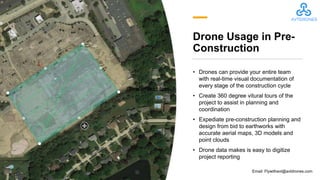 Drone Usage in Pre-
Construction
• Drones can provide your entire team
with real-time visual documentation of
every stage of the construction cycle
• Create 360 degree vitural tours of the
project to assist in planning and
coordination
• Expediate pre-construction planning and
design from bid to earthworks with
accurate aerial maps, 3D models and
point clouds
• Drone data makes is easy to digitize
project reporting
Click to add text
Email: Flywithavt@avtdrones.com
 