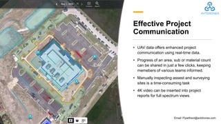 Effective Project
Communication
• UAV data offers enhanced project
communication using real-time data.
• Progress of an area, sub or material count
can be shared in just a few clicks, keeping
memebers of various teams informed.
• Manually inspecting assest and surveying
sites is a time-consuming task
• 4K video can be inserted into project
reports for full spectrum views
Email: Flywithavt@avtdrones.com
 