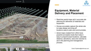 Equipment, Material
Delivery and Placement
• Real-time aerial maps aid in accurate site
planning for deliveries of materials and
equipment.
• Drones accurately capture the whole site
to make design and drop-off
locations easy to plan and communictate.
• Aerial maps created from UAVs have
powerful annotation tools that make it
easy to pinpoint exact locations, calculate
distance, elevations, area and volumes to
aid in the planning and management
process.
Email: Flywithavt@avtdrones.com
 