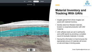 Material Inventory and
Tracking With UAVs
• Insights gained from drone imagery can
assist with material Inventory
• Quickly determine Needed materials,
location or projected production with UAV
mapping
• UAV software tools can aid in earthworks
and cut/fill reports by providing a complete
record of stockpile materials in minutes
• Having this information on hand ensures the
appropriate amount of materials will remain
on site and helps in limiting waste
Email: Flywithavt@avtdrones.com
 
