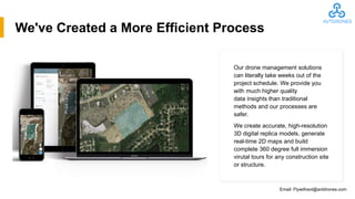 We've Created a More Efficient Process
Our drone management solutions
can literally take weeks out of the
project schedule. We provide you
with much higher quality
data insights than traditional
methods and our processes are
safer.
We create accurate, high-resolution
3D digital replica models, generate
real-time 2D maps and build
complete 360 degree full immersion
virutal tours for any construction site
or structure.
Email: Flywithavt@avtdrones.com
 