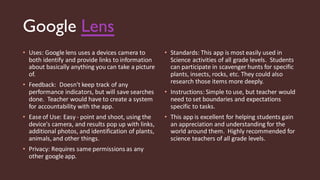 Google Lens
• Uses: Google lens uses a devices camera to
both identify and provide links to information
about basically anything you can take a picture
of.
• Feedback: Doesn't keep track of any
performance indicators, but will save searches
done. Teacher would have to create a system
for accountability with the app.
• Ease of Use: Easy- point and shoot, using the
device's camera, and results pop up with links,
additional photos, and identification of plants,
animals, and other things.
• Privacy: Requires same permissions as any
other google app.
• Standards: This app is most easily used in
Science activities of all grade levels. Students
can participate in scavenger hunts for specific
plants, insects, rocks, etc. They could also
research those items more deeply.
• Instructions: Simple to use, but teacher would
need to set boundaries and expectations
specific to tasks.
• This app is excellent for helping students gain
an appreciation and understanding for the
world around them. Highly recommended for
science teachers of all grade levels.
 