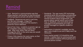 Remind
• Uses: Remind is a communication app that
allows teachers and families to stayconnected
without giving out private cell phone numbers.
• Feedback: Responses are sent in real time,
just like text messages. A log of all
communications is kept from the teacher's
portal for future reference.
• Ease of Use: Easy– students or parents sign up
for a teacher's class using a unique class
code. After that, either side can direct
messagethe other in the same way one would
send a text message.
• Privacy: Only requires the users name, so that
messagesenders can be identified.
• Standards: This app meets ISTE technology
standards while also providing a private place
for teachers to communicate. Teachers can
remind students about assignments, tell
parents about special events such as field
trips or deadlines, and send whole group
messages to all participants of a class, or
private messages to a specific student or
parent.
• Instructions: A tutorial is available, but the
app is very simple to use and it likely won't be
necessary.
• Every teacher grade 5-12 should be using
remind. It allows them to communicate with
parents and/or students without giving out a
personal phone number.
 