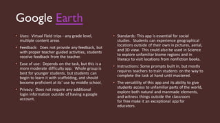 Google Earth
• Uses: Virtual Field trips - any grade level,
multiple content areas
• Feedback: Does not provide any feedback, but
with proper teacher guided activities, students
receive feedback from the teacher.
• Ease of use: Depends on the task, but this is a
more moderate difficulty app. Whole group is
best for younger students, but students can
begin to learn it with scaffolding, and should
become proficient at its' use by middle school.
• Privacy: Does not require any additional
login information outside of having a google
account.
• Standards: This app is essential for social
studies. Students can experience geographical
locations outside of their own in pictures, aerial,
and 3D view. This could also be used in Science
to explore unfamiliar biome regions and in
literacy to visit locations from nonfiction books.
• Instructions: Some prompts built in, but mostly
requires teachers to train students on the way to
complete the task at hand until mastered.
• The versatility of this app and its ability to give
students access to unfamiliar parts of the world,
explore both natural and manmade elements,
and witness things outside the classroom
for free make it an exceptional app for
educators.
 