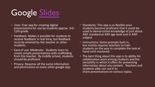 Google Slides
• Uses: Free app for creating digital
presentations for use by students approx. 3rd-
12th grade.
• Feedback: Makes it possible for students to
receive feedback in real time, but feedback
must be entered by the teacher or other
students.
• Ease of use: Moderate. Students learn to
create simple presentations with scaffolding
from the teacher. By middle school, students
should be proficient.
• Privacy: Requires all the same information
and permissions as every other google app.
• Standards: This app is so flexible once
students become proficient that it could be
used to demonstrate knowledge of just about
ANY standardat ANY age level and in ANY
subject.
• Instructions: Some prompts built in,
but mostly requires teachers to train
students on the way to complete the task at
hand until mastered.
• The best thing about this app is its ability for
collaborative work among students and the
versatility in which it offers for presenting
information about any content. Teachers and
students alike can use it to
share presentations on various topics.
 