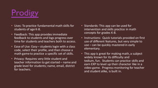 Prodigy
• Uses: To practice fundamental math skills for
students of age K-8.
• Feedback: This app provides immediate
feedback to students and logs progress over
time for students and teachers both to access.
• Ease of Use: Easy– students login with a class
code, select their profile, and then choose a
math gameto practice a specific set of skills.
• Privacy: Requires very little student and
teacher information to get started – name and
grade level for students; name, email, district
for teachers.
• Standards: This app can be used for
intervention and skills practice in math
concepts for grades K-8.
• Instructions: Quick tutorials provided on first
use of different features, but very simple to
use – can be quickly mastered in early
elementary.
• This app is great for making math, a subject
widely known for its difficulty and
tedium, fun. Students can practice skills and
earn EXP to level up their character like in a
video game. Progress monitoring for teacher
and student alike, is built in.
 