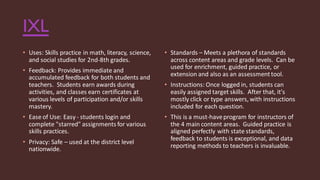 IXL
• Uses: Skills practice in math, literacy, science,
and social studies for 2nd-8th grades.
• Feedback: Provides immediate and
accumulated feedback for both students and
teachers. Students earn awards during
activities, and classes earn certificates at
various levels of participation and/or skills
mastery.
• Ease of Use: Easy- students login and
complete "starred" assignments for various
skills practices.
• Privacy: Safe – used at the district level
nationwide.
• Standards – Meets a plethora of standards
across content areas and grade levels. Can be
used for enrichment, guided practice, or
extension and also as an assessmenttool.
• Instructions: Once logged in, students can
easily assigned target skills. After that, it's
mostly click or type answers, with instructions
included for each question.
• This is a must-haveprogram for instructors of
the 4 main content areas. Guided practice is
aligned perfectly with state standards,
feedback to students is exceptional, and data
reporting methods to teachers is invaluable.
 