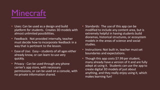 Minecraft
• Uses: Can be used as a design and build
platform for students. Creates 3D models with
almost unlimited possibilities.
• Feedback: Not provided internally, teacher
must decide how to incorporate feedback in a
way that is pertinent to the lesson.
• Ease of Use: Easy– students of all ages either
already know, or can learn to use very
quickly.
• Privacy - Can be used through any phone
carrier's app store, with necessary
permissions, or can be used on a console, with
no private information shared.
• Standards: The use of this app can be
modified to include any content area, but is
extremely helpful in having students build
dioramas, historical structures, or ecosystem
models in the areas of science and social
studies.
• Instructions: Not built in, teacher mustset
boundaries and expectations.
• Though this app costs $7.99 per student,
many already have a version of it and are fully
adept at using it. Students can use the app to
create digital 3D models of just about
anything, and they really enjoy using it, which
makes learning fun!
 