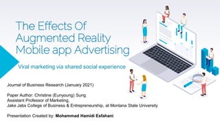 The Effects Of
Augmented Reality
Mobile app Advertising
Viral marketing via shared social experience
Journal of Business Research (January 2021)
Paper Author: Christine (Eunyoung) Sung
Assistant Professor of Marketing,
Jake Jabs College of Business & Entrepreneurship, at Montana State University
Presentation Created by: Mohammad Hamidi Esfahani
 
